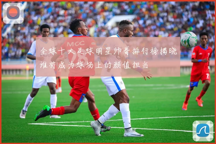 全球十大足球明星帅哥排行榜揭晓谁将成为球场上的颜值担当