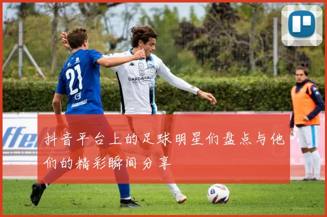 抖音平台上的足球明星们盘点与他们的精彩瞬间分享