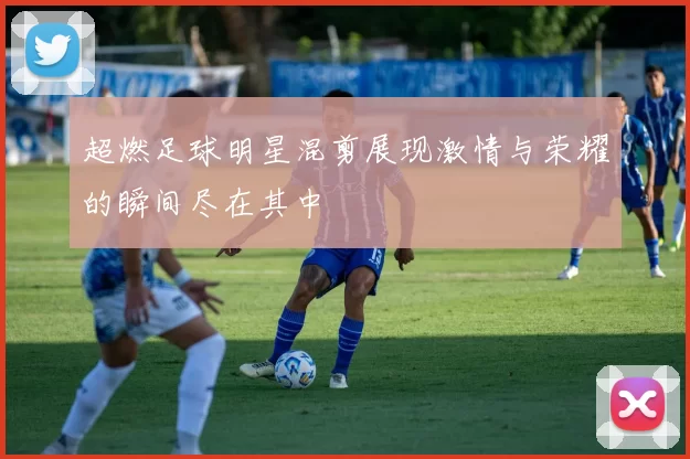 超燃足球明星混剪展现激情与荣耀的瞬间尽在其中