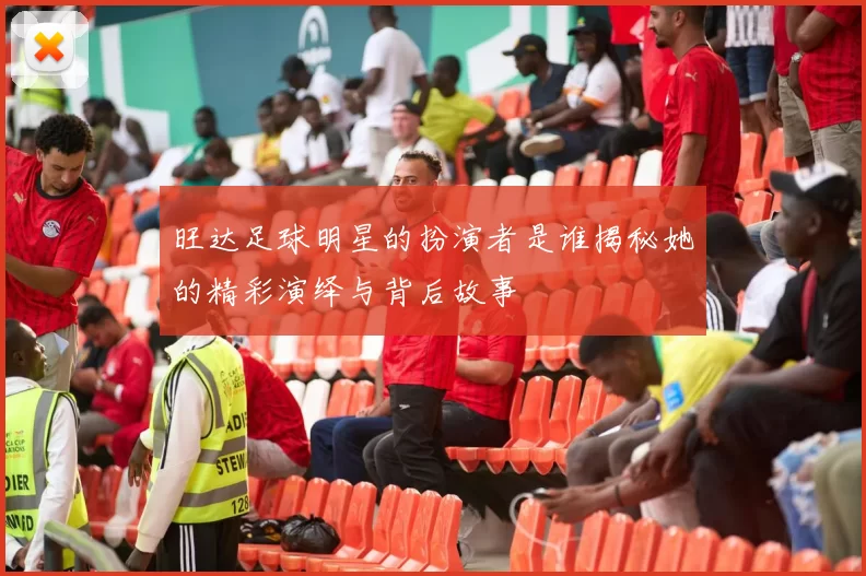 旺达足球明星的扮演者是谁揭秘她的精彩演绎与背后故事