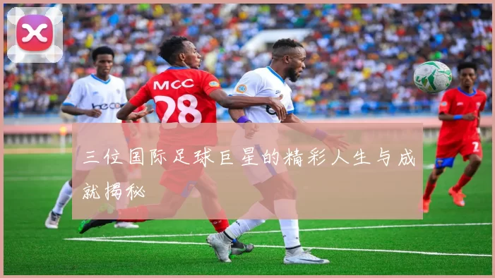 三位国际足球巨星的精彩人生与成就揭秘