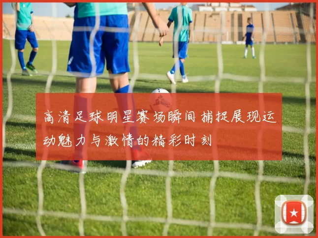 高清足球明星赛场瞬间捕捉展现运动魅力与激情的精彩时刻