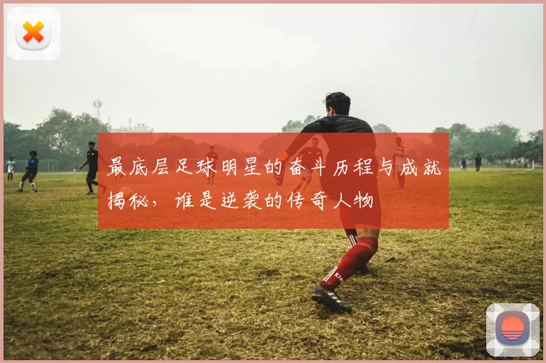 最底层足球明星的奋斗历程与成就揭秘，谁是逆袭的传奇人物