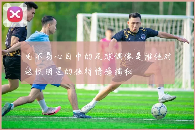 毛不易心目中的足球偶像是谁他对这位明星的独特情感揭秘