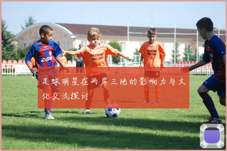 足球明星在两岸三地的影响力与文化交流探讨