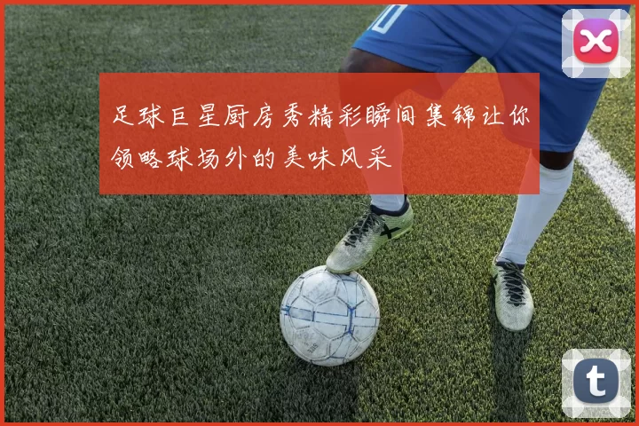 足球巨星厨房秀精彩瞬间集锦让你领略球场外的美味风采