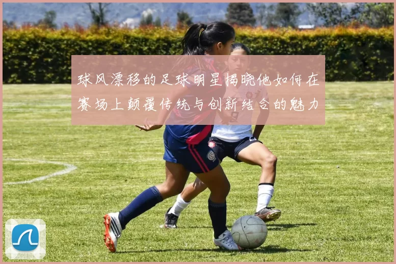 球风漂移的足球明星揭晓他如何在赛场上颠覆传统与创新结合的魅力