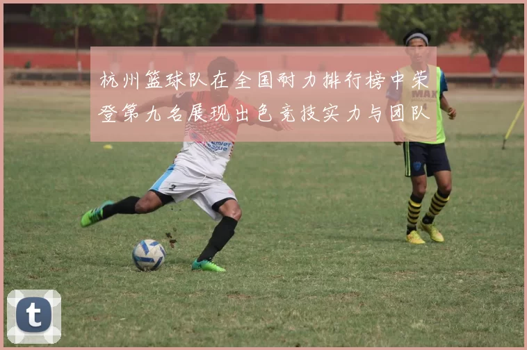 杭州篮球队在全国耐力排行榜中荣登第九名展现出色竞技实力与团队精神