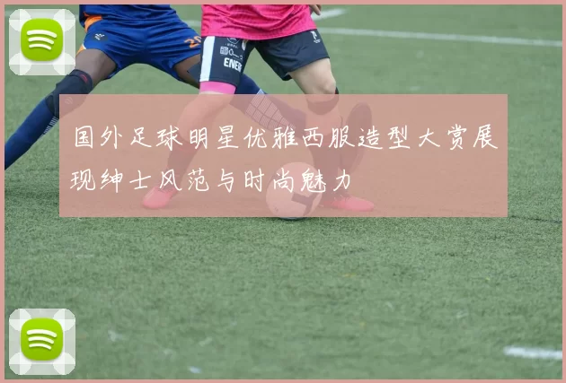 国外足球明星优雅西服造型大赏展现绅士风范与时尚魅力