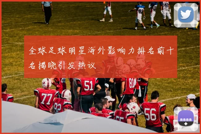 全球足球明星海外影响力排名前十名揭晓引发热议