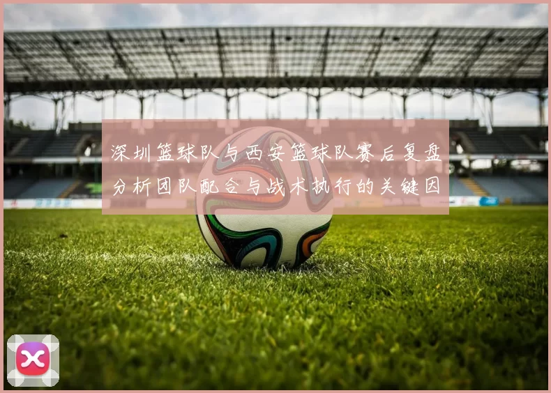 深圳篮球队与西安篮球队赛后复盘分析团队配合与战术执行的关键因素