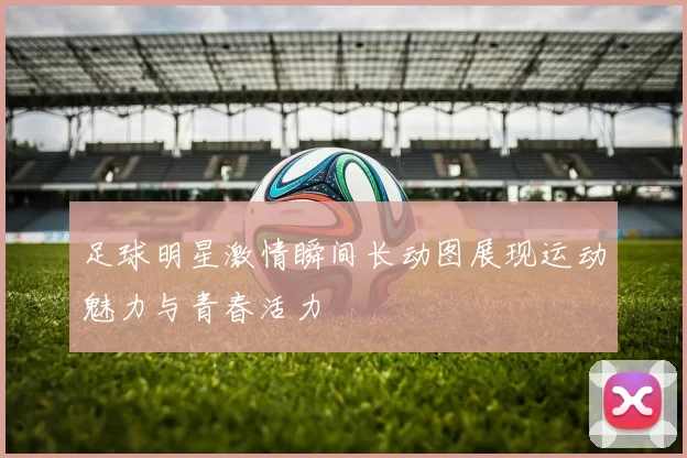 足球明星激情瞬间长动图展现运动魅力与青春活力
