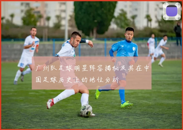 广州队足球明星阵容揭秘及其在中国足球历史上的地位分析