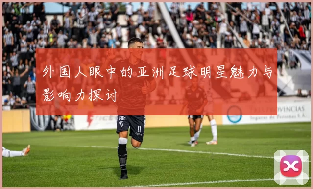 外国人眼中的亚洲足球明星魅力与影响力探讨